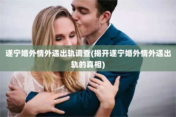 遂宁婚外情外遇出轨调查(揭开遂宁婚外情外遇出轨的真相)