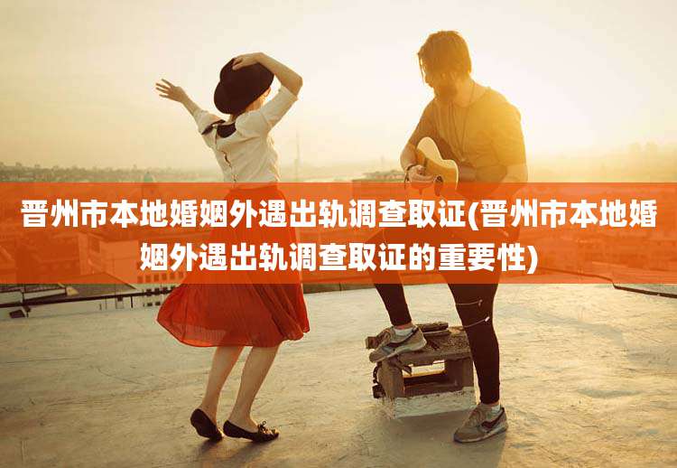 晋州市本地婚姻外遇出轨调查取证(晋州市本地婚姻外遇出轨调查取证的重要性)