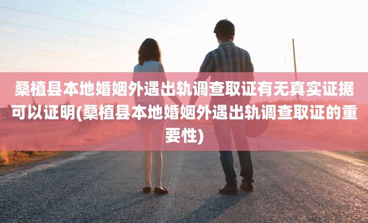 桑植县本地婚姻外遇出轨调查取证有无真实证据可以证明(桑植县本地婚姻外遇出轨调查取证的重要性)