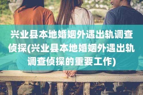 兴业县本地婚姻外遇出轨调查侦探(兴业县本地婚姻外遇出轨调查侦探的重要工作)