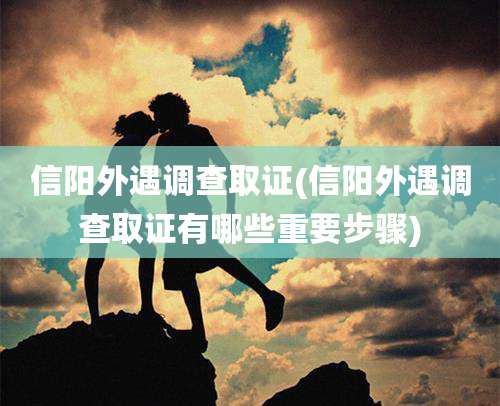 信阳外遇调查取证(信阳外遇调查取证有哪些重要步骤)