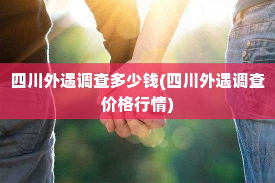 四川外遇调查多少钱(四川外遇调查价格行情)