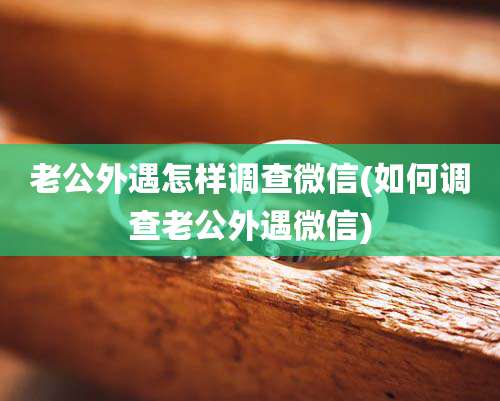 老公外遇怎样调查微信(如何调查老公外遇微信)