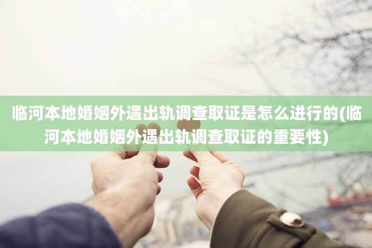 临河本地婚姻外遇出轨调查取证是怎么进行的(临河本地婚姻外遇出轨调查取证的重要性)