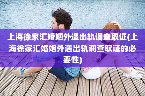 上海徐家汇婚姻外遇出轨调查取证(上海徐家汇婚姻外遇出轨调查取证的必要性)