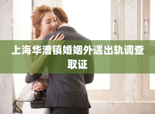 上海华漕镇婚姻外遇出轨调查取证