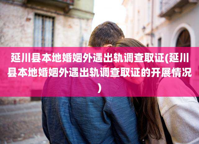 延川县本地婚姻外遇出轨调查取证(延川县本地婚姻外遇出轨调查取证的开展情况)