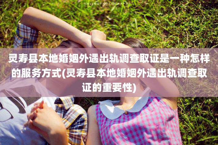 灵寿县本地婚姻外遇出轨调查取证是一种怎样的服务方式(灵寿县本地婚姻外遇出轨调查取证的重要性)