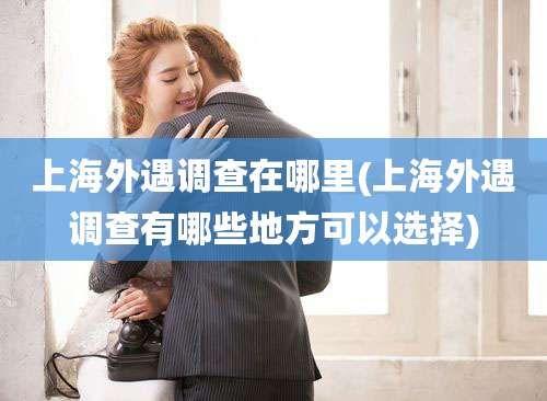 上海外遇调查在哪里(上海外遇调查有哪些地方可以选择)