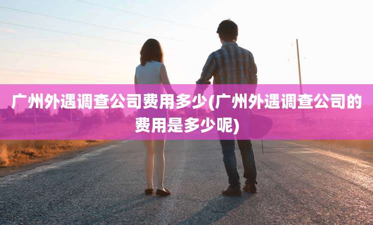 广州外遇调查公司费用多少(广州外遇调查公司的费用是多少呢)