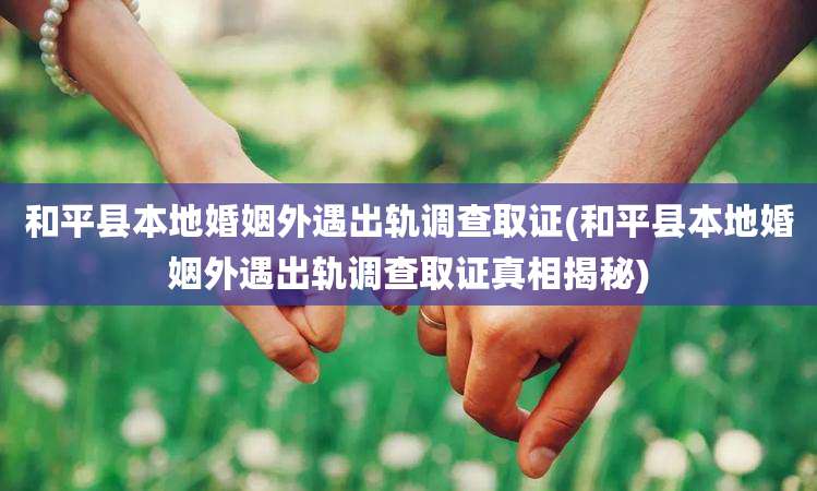 和平县本地婚姻外遇出轨调查取证(和平县本地婚姻外遇出轨调查取证真相揭秘)