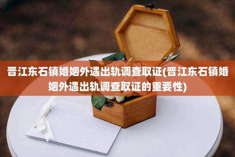 晋江东石镇婚姻外遇出轨调查取证(晋江东石镇婚姻外遇出轨调查取证的重要性)