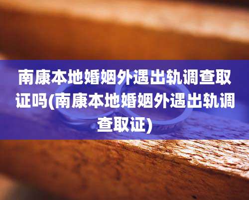 南康本地婚姻外遇出轨调查取证吗(南康本地婚姻外遇出轨调查取证)