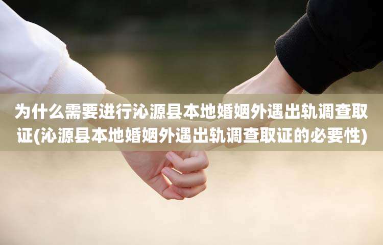 为什么需要进行沁源县本地婚姻外遇出轨调查取证(沁源县本地婚姻外遇出轨调查取证的必要性)