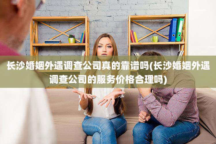 长沙婚姻外遇调查公司真的靠谱吗(长沙婚姻外遇调查公司的服务价格合理吗)