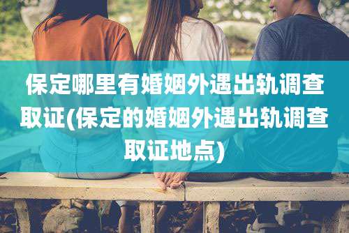 保定哪里有婚姻外遇出轨调查取证(保定的婚姻外遇出轨调查取证地点)