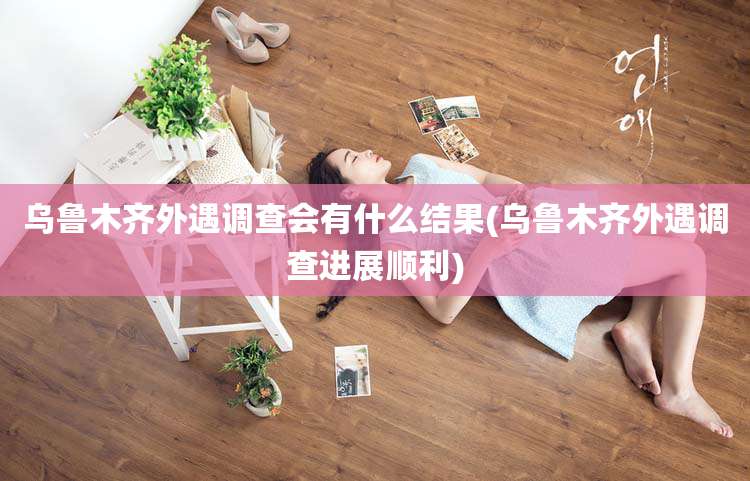 乌鲁木齐外遇调查会有什么结果(乌鲁木齐外遇调查进展顺利)