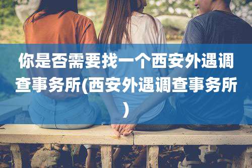 你是否需要找一个西安外遇调查事务所(西安外遇调查事务所)