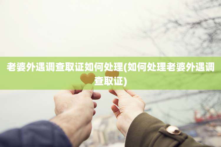 老婆外遇调查取证如何处理(如何处理老婆外遇调查取证)