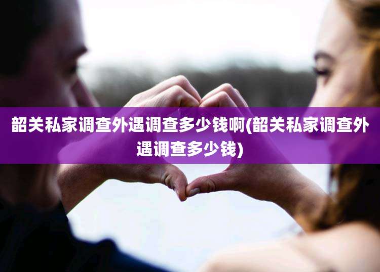 韶关私家调查外遇调查多少钱啊(韶关私家调查外遇调查多少钱)