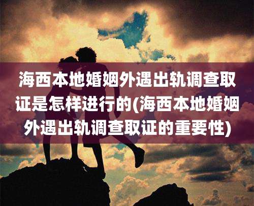 海西本地婚姻外遇出轨调查取证是怎样进行的(海西本地婚姻外遇出轨调查取证的重要性)