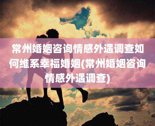 常州婚姻咨询情感外遇调查如何维系幸福婚姻(常州婚姻咨询情感外遇调查)
