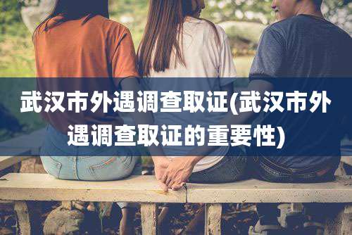 武汉市外遇调查取证(武汉市外遇调查取证的重要性)