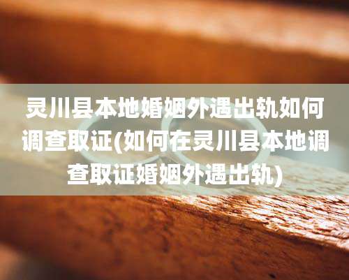 灵川县本地婚姻外遇出轨如何调查取证(如何在灵川县本地调查取证婚姻外遇出轨)