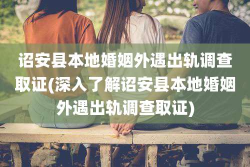 诏安县本地婚姻外遇出轨调查取证(深入了解诏安县本地婚姻外遇出轨调查取证)