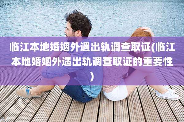 临江本地婚姻外遇出轨调查取证(临江本地婚姻外遇出轨调查取证的重要性)