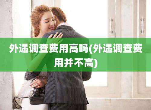 外遇调查费用高吗(外遇调查费用并不高)