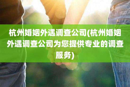 杭州婚姻外遇调查公司(杭州婚姻外遇调查公司为您提供专业的调查服务)