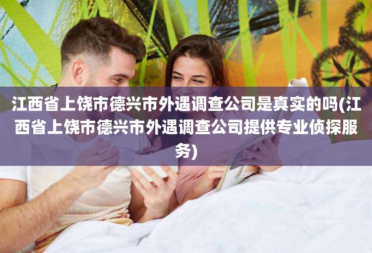 江西省上饶市德兴市外遇调查公司是真实的吗(江西省上饶市德兴市外遇调查公司提供专业侦探服务)