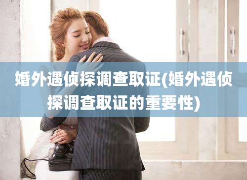 婚外遇侦探调查取证(婚外遇侦探调查取证的重要性)