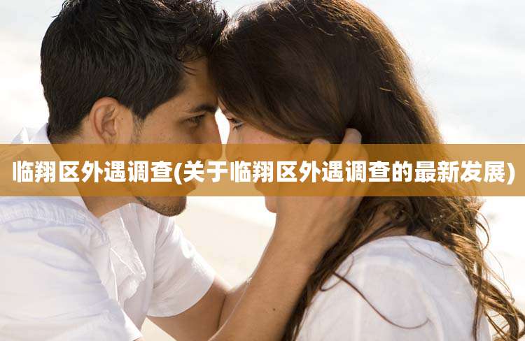 临翔区外遇调查(关于临翔区外遇调查的最新发展)
