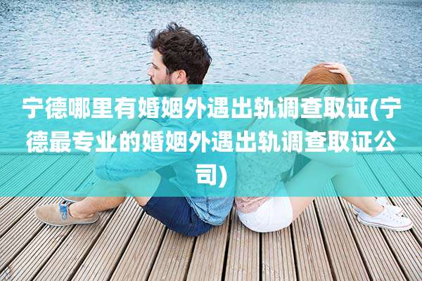 宁德哪里有婚姻外遇出轨调查取证(宁德最专业的婚姻外遇出轨调查取证公司)