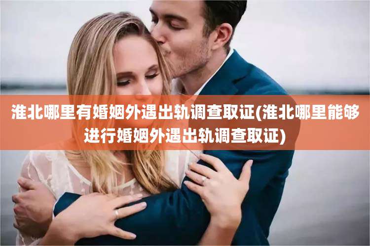 淮北哪里有婚姻外遇出轨调查取证(淮北哪里能够进行婚姻外遇出轨调查取证)