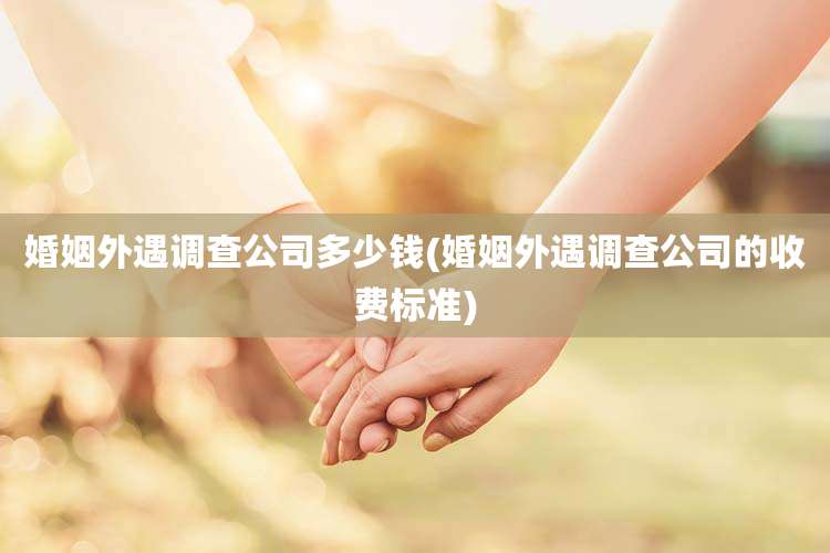 婚姻外遇调查公司多少钱(婚姻外遇调查公司的收费标准)