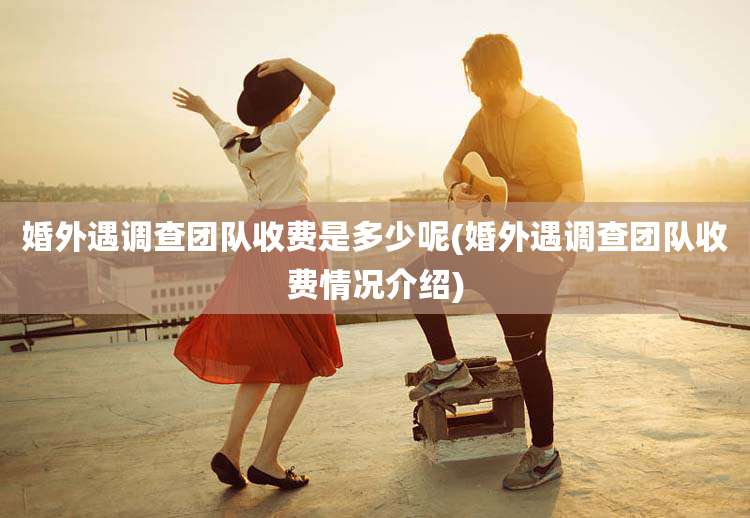 婚外遇调查团队收费是多少呢(婚外遇调查团队收费情况介绍)