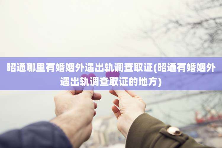 昭通哪里有婚姻外遇出轨调查取证(昭通有婚姻外遇出轨调查取证的地方)