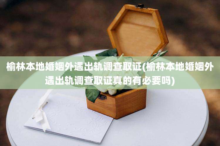 榆林本地婚姻外遇出轨调查取证(榆林本地婚姻外遇出轨调查取证真的有必要吗)