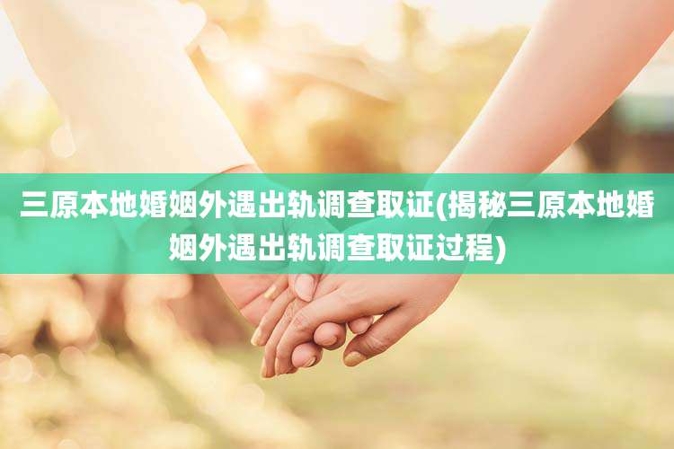三原本地婚姻外遇出轨调查取证(揭秘三原本地婚姻外遇出轨调查取证过程)