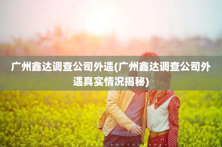 广州鑫达调查公司外遇(广州鑫达调查公司外遇真实情况揭秘)