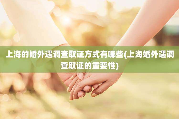 上海的婚外遇调查取证方式有哪些(上海婚外遇调查取证的重要性)