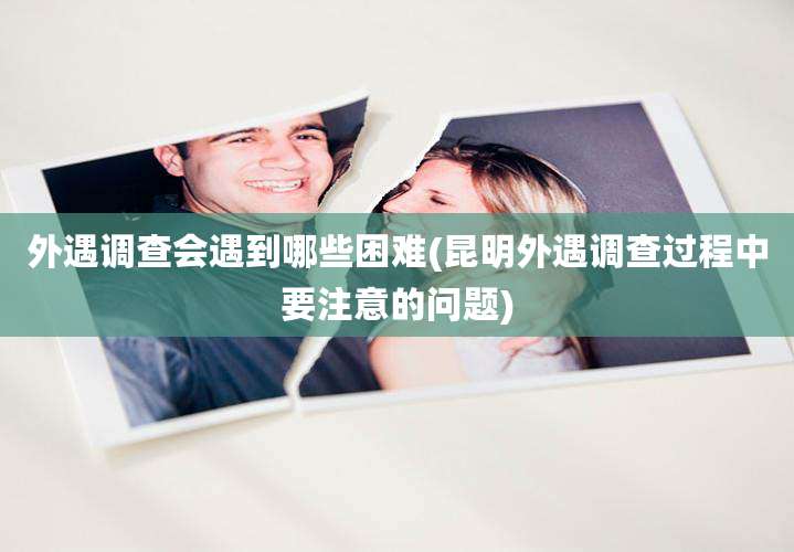 外遇调查会遇到哪些困难(昆明外遇调查过程中要注意的问题)
