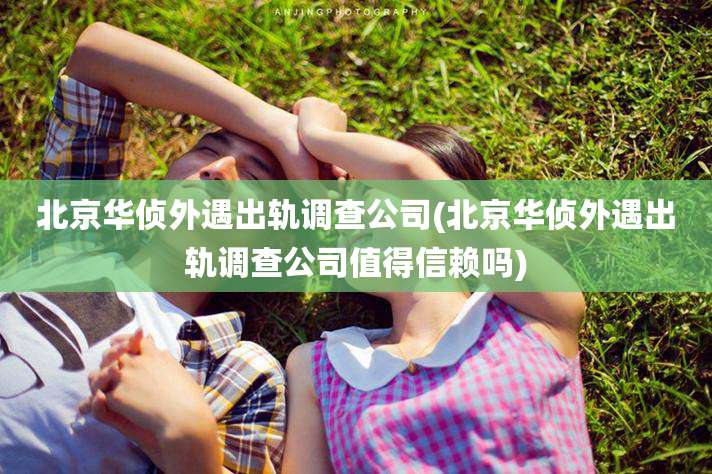 北京华侦外遇出轨调查公司(北京华侦外遇出轨调查公司值得信赖吗)