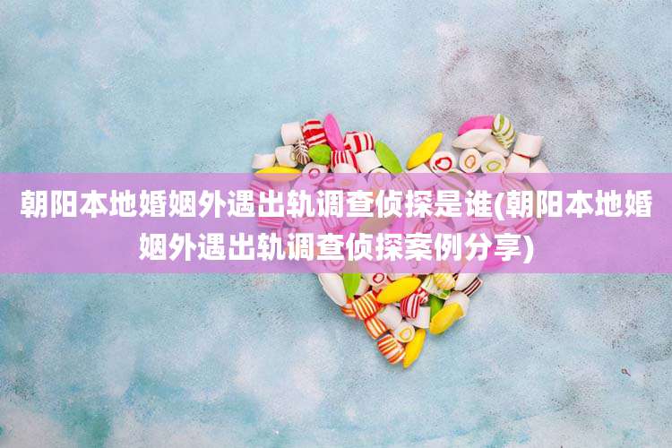 朝阳本地婚姻外遇出轨调查侦探是谁(朝阳本地婚姻外遇出轨调查侦探案例分享)