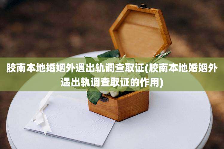 胶南本地婚姻外遇出轨调查取证(胶南本地婚姻外遇出轨调查取证的作用)