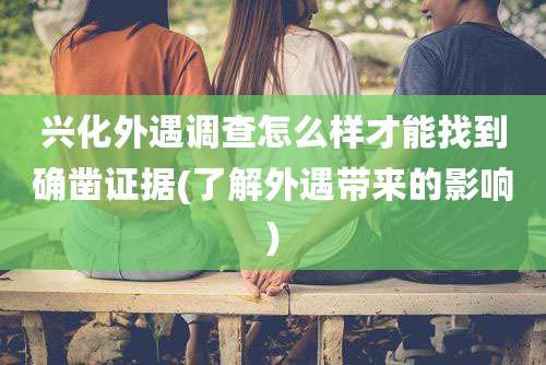 兴化外遇调查怎么样才能找到确凿证据(了解外遇带来的影响)