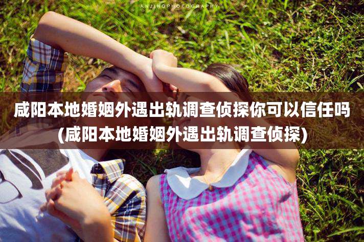 咸阳本地婚姻外遇出轨调查侦探你可以信任吗(咸阳本地婚姻外遇出轨调查侦探)